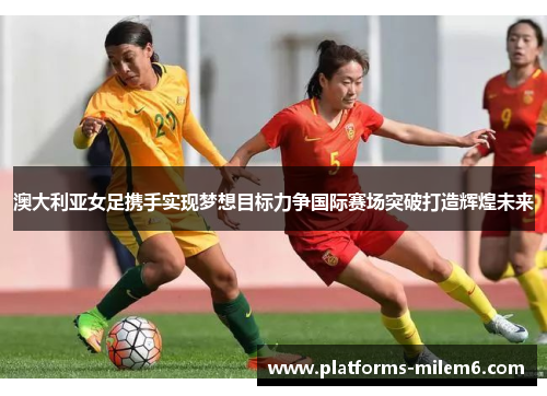 澳大利亚女足携手实现梦想目标力争国际赛场突破打造辉煌未来