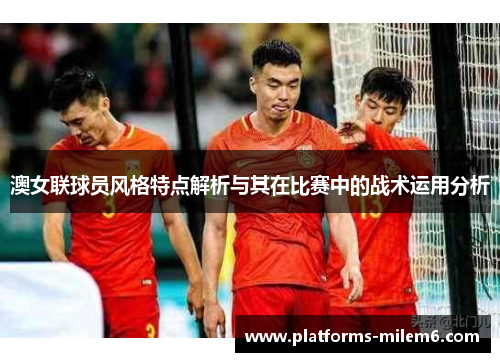 澳女联球员风格特点解析与其在比赛中的战术运用分析