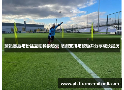 球员赛后与粉丝互动畅谈感受 感谢支持与鼓励并分享成长经历