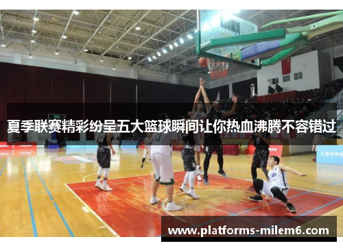 夏季联赛精彩纷呈五大篮球瞬间让你热血沸腾不容错过