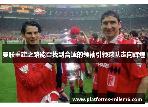 曼联重建之路能否找到合适的领袖引领球队走向辉煌