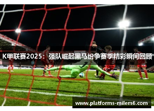 K甲联赛2025：强队崛起黑马纷争赛季精彩瞬间回顾