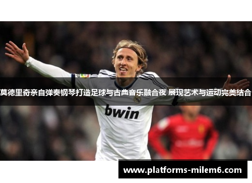 莫德里奇亲自弹奏钢琴打造足球与古典音乐融合夜 展现艺术与运动完美结合