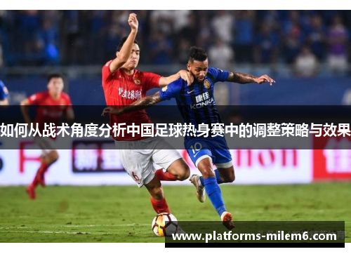 如何从战术角度分析中国足球热身赛中的调整策略与效果