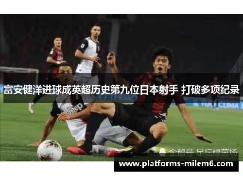 富安健洋进球成英超历史第九位日本射手 打破多项纪录