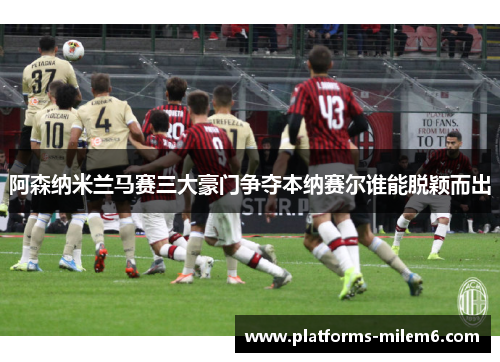 阿森纳米兰马赛三大豪门争夺本纳赛尔谁能脱颖而出