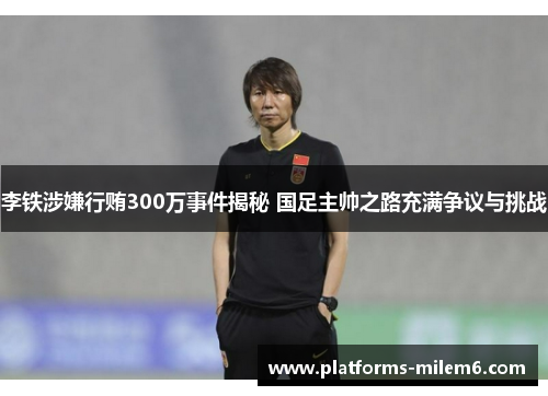 李铁涉嫌行贿300万事件揭秘 国足主帅之路充满争议与挑战