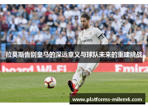拉莫斯告别皇马的深远意义与球队未来的重建挑战