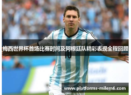 梅西世界杯首场比赛时间及阿根廷队精彩表现全程回顾