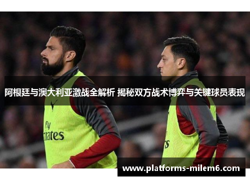 阿根廷与澳大利亚激战全解析 揭秘双方战术博弈与关键球员表现