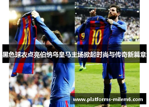 黑色球衣点亮伯纳乌皇马主场掀起时尚与传奇新篇章