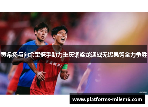 黄希扬与向余望携手助力重庆铜梁龙迎战无锡吴钩全力争胜
