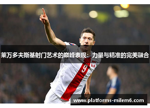 莱万多夫斯基射门艺术的巅峰表现：力量与精准的完美融合