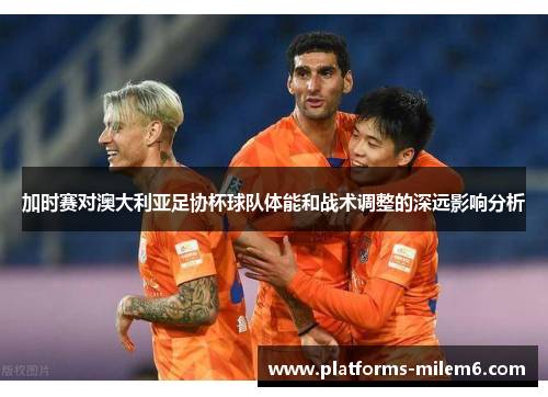 加时赛对澳大利亚足协杯球队体能和战术调整的深远影响分析