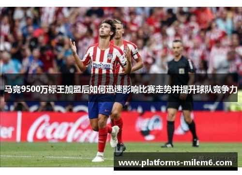 马竞9500万标王加盟后如何迅速影响比赛走势并提升球队竞争力